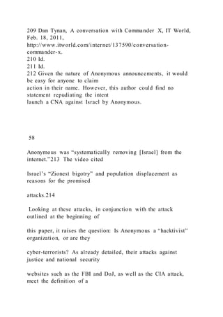 209 Dan Tynan, A conversation with Commander X, IT World,
Feb. 18, 2011,
http://www.itworld.com/internet/137590/conversation-
commander-x.
210 Id.
211 Id.
212 Given the nature of Anonymous announcements, it would
be easy for anyone to claim
action in their name. However, this author could find no
statement repudiating the intent
launch a CNA against Israel by Anonymous.
58
Anonymous was “systematically removing [Israel] from the
internet.”213 The video cited
Israel’s “Zionest bigotry” and population displacement as
reasons for the promised
attacks.214
Looking at these attacks, in conjunction with the attack
outlined at the beginning of
this paper, it raises the question: Is Anonymous a “hacktivist”
organization, or are they
cyber-terrorists? As already detailed, their attacks against
justice and national security
websites such as the FBI and DoJ, as well as the CIA attack,
meet the definition of a
 