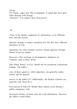 214 Id.
215 Tynan, supra note 209. Commander X stated that their goal
when dealing with foreign
“dictators” is to remove them from power.
59
None of the attacks conducted by Anonymous or its affiliates
have directly caused
physical damage or human casualties,216 but they have affected
operation of web
operations for some national security related agencies through
denial of service attacks.
However, CNA resulting in the temporary takedown of
websites, such as those of the
FBI, White House, or CIA, should not be considered widespread
damage. The public
sites of these agencies, while important, are generally media
outlets and for general
notices to the public.217 Additionally, the hacked websites are
typically only down for a
brief period of time.218 Should these attacks occur during a
public emergency with
increased reliance on those sites for vital information, however,
the effects would likely
 