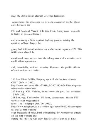 meet the definitional element of cyber-terrorism.
Anonymous has also gone so far as to eavesdrop on the phone
calls between the
FBI and Scotland Yard.219 In this CNA, Anonymous was able
to listen in on a conference
call discussing efforts against hacking groups, raising the
question of how deeply the
group had infiltrated various law enforcement agencies.220 This
infiltration should be
considered more severe than the taking down of a website, as it
could affect operations
and, potentially, national security. However, the public effects
of such actions are limited
216 See Elinor Millis, Keeping up with the hackers (chart),
CNET (Feb. 8, 2012),
http://news.cnet.com/8301-27080_3-20071830-245/keeping-up-
with-the-hackers-chart/.
217 See e.g., CIA Website, https://www.cia.gov/, last accessed
12 Feb. 2012.
218 See, e.g., Christopher Williams, Anonymous attacks FBI
website over Megaupload
raids, The Telegraph (Jan. 20, 2012),
http://www.telegraph.co.uk/technology/news/9027246/Anonymo
us-attacks-FBI-website-
over-Megaupload-raids.html (describing the Anonymous attacks
on the FBI website and
stating that the site was only don for a brief period of time,
 