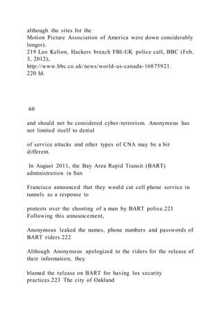 although the sites for the
Motion Picture Association of America were down considerably
longer).
219 Leo Kelion, Hackers breach FBI-UK police call, BBC (Feb.
3, 2012),
http://www.bbc.co.uk/news/world-us-canada-16875921.
220 Id.
60
and should not be considered cyber-terrorism. Anonymous has
not limited itself to denial
of service attacks and other types of CNA may be a bit
different.
In August 2011, the Bay Area Rapid Transit (BART)
administration in San
Francisco announced that they would cut cell phone service in
tunnels as a response to
protests over the shooting of a man by BART police.221
Following this announcement,
Anonymous leaked the names, phone numbers and passwords of
BART riders.222
Although Anonymous apologized to the riders for the release of
their information, they
blamed the release on BART for having lax security
practices.223 The city of Oakland
 