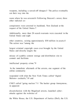 weapons, including a sawed-off shotgun.5 The police eventually
cut their way into the
room where he was arrested.6 Following Dotcom’s arrest, three
other indicted co-
conspirators were arrested in Auckland, New Zealand at the
request of the United States.7
Additionally, more than 20 search warrants were executed in the
United States and eight
other countries, seizing approximately $50 million in assets.8
The action was “among the
largest criminal copyright cases ever brought by the United
States and directly targets the
misuse of a public content storage and distribution site to
commit and facilitate
intellectual property crime.”9
In the immediate aftermath of the arrests, one segment of the
online community
responded with what the New York Times called “digital
Molotov cocktails,”10 and
CNET called “going nuclear.”11 The hacker group Anonymous,
in apparent
dissatisfaction with the Megaload arrests, launched cyber -
attacks against the websites of
the White House, the U.S. Department of Justice (DoJ), the U.S.
 