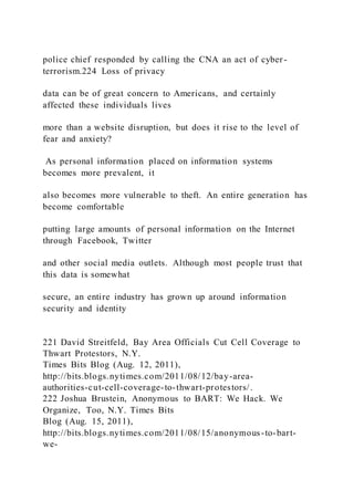 police chief responded by calling the CNA an act of cyber -
terrorism.224 Loss of privacy
data can be of great concern to Americans, and certainly
affected these individuals lives
more than a website disruption, but does it rise to the level of
fear and anxiety?
As personal information placed on information systems
becomes more prevalent, it
also becomes more vulnerable to theft. An entire generation has
become comfortable
putting large amounts of personal information on the Internet
through Facebook, Twitter
and other social media outlets. Although most people trust that
this data is somewhat
secure, an entire industry has grown up around information
security and identity
221 David Streitfeld, Bay Area Officials Cut Cell Coverage to
Thwart Protestors, N.Y.
Times Bits Blog (Aug. 12, 2011),
http://bits.blogs.nytimes.com/2011/08/12/bay-area-
authorities-cut-cell-coverage-to-thwart-protestors/.
222 Joshua Brustein, Anonymous to BART: We Hack. We
Organize, Too, N.Y. Times Bits
Blog (Aug. 15, 2011),
http://bits.blogs.nytimes.com/2011/08/15/anonymous-to-bart-
we-
 