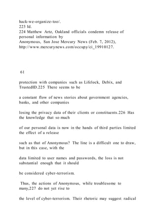 hack-we-organize-too/.
223 Id.
224 Matthew Artz, Oakland officials condemn release of
personal information by
Anonymous, San Jose Mercury News (Feb. 7, 2012),
http://www.mercurynews.com/occupy/ci_19910127.
61
protection with companies such as Lifelock, Debix, and
TrustedID.225 There seems to be
a constant flow of news stories about government agencies,
banks, and other companies
losing the privacy data of their clients or constituents.226 Has
the knowledge that so much
of our personal data is now in the hands of third parties limited
the effect of a release
such as that of Anonymous? The line is a difficult one to draw,
but in this case, with the
data limited to user names and passwords, the loss is not
substantial enough that it should
be considered cyber-terrorism.
Thus, the actions of Anonymous, while troublesome to
many,227 do not yet rise to
the level of cyber-terrorism. Their rhetoric may suggest radical
 