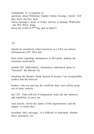 Commander X, in response to
questions about Wikileaks founder Julian Assange, stated: “[i]f
they harm one hair upon
Julian Assange’s head, or if they destroy or damage WikiLeaks
- the PLF WILL bring
down the wrath of f***ing god on them”).
62
should be considered cyber-terrorism as a CNA on critical
infrastructure.229 NSA had
been silent regarding Anonymous to this point, making the
statement particularly
notable.230 Additionally, Anonymous announced plans to
“blackout” the Internet by
attacking the Domain Name System to protest "our irresponsible
leaders and the beloved
bankers who are starving the world for their own selfish needs
out of sheer sadistic
fun.”231 Time will tell if Anonymous truly has the intention
and capability to carry out
such attacks. Given the nature of the organizations and the
manner in which they
distribute their messages, it is difficult to determine whether
these statements are
 