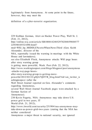 legitimately from Anonymous. At some point in the future,
however, they may meet the
definition of a cyber-terrorist organization.
229 Siobhan Gorman, Alert on Hacker Power Play, Wall St. J.
(Feb. 21, 2012),
http://online.wsj.com/article/SB10001424052970204059804577
229390105521090.html?
mod=WSJ_hp_MIDDLENexttoWhatsNewsThird (Gen. Keith
Alexander, director of the
NSA, reportedly issued the warning in meetings with the White
House and lawmakers);
see also Elizabeth Flock, Anonymous attacks WSJ page hours
after story warning group
is getting more powerful, Wash. Post (Feb. 22, 2012),
http://www.washingtonpost.com/blogs/blogpost/post/anonymous
-attacks-wsj-page-hours-
after-story-warning-group-is-getting-more-
powerful/2012/02/22/gIQA7QlFTR_blog.html?tid=sm_twitter_w
ashingtonpost (after the
Wall Street Journal reported on Gen. Alexander’s comments
regarding Anonymous,
several Wall Street Journal Facebook pages were attacked by a
German faction of
Anonymous).
230 Kevin Fogarty, NSA: Anonymous may take down U.S.
power grid in two years, IT
World (Feb. 21, 2012),
http://www.itworld.com/security/251904/nsa-anonymous-may-
take-down-us-power-grid-two-years (stating that the NSA has
neither considered
Anonymous a major threat to national security, nor ignored
 