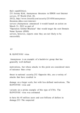 their capabilities).
231 Jeremy Kirk, Anonymous threatens to DDOS root Internet
servers, IT World (Feb. 20,
2012), http://www.itworld.com/security/251450/anonymous-
threatens-ddos-root-internet-
servers (Anonymous announced it would launch an action on
March 31, 2012 as part of
"Operation Global Blackout" that would target the root Domain
Name System (DNS)
servers, however, experts state they are not likely to be
successful).
63
B. ILOVEYOU virus
Anonymous is an example of a hacktivist group that has
generally well-defined
motivations, but whose attacks to this point are considered more
of nuisance than a true
threat to national security.232 Opposite this, are a variety of
attacks that have resulted in
damage on a larger scale, but with less defined motivations. The
ILOVEYOU virus and
variants are a prime example of this type of CNA. The
ILOVEYOU virus was estimated
to have hit 45 million users and cost billions of dollars in
damage.233 The suspected
 