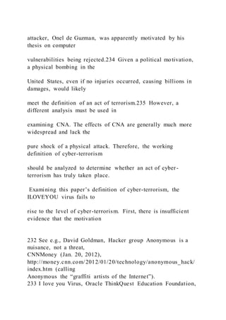 attacker, Onel de Guzman, was apparently motivated by his
thesis on computer
vulnerabilities being rejected.234 Given a political motivation,
a physical bombing in the
United States, even if no injuries occurred, causing billions in
damages, would likely
meet the definition of an act of terrorism.235 However, a
different analysis must be used in
examining CNA. The effects of CNA are generally much more
widespread and lack the
pure shock of a physical attack. Therefore, the working
definition of cyber-terrorism
should be analyzed to determine whether an act of cyber-
terrorism has truly taken place.
Examining this paper’s definition of cyber-terrorism, the
ILOVEYOU virus fails to
rise to the level of cyber-terrorism. First, there is insufficient
evidence that the motivation
232 See e.g., David Goldman, Hacker group Anonymous is a
nuisance, not a threat,
CNNMoney (Jan. 20, 2012),
http://money.cnn.com/2012/01/20/technology/anonymous_hack/
index.htm (calling
Anonymous the “graffiti artists of the Internet”).
233 I love you Virus, Oracle ThinkQuest Education Foundation,
 