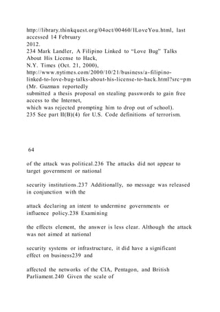 http://library.thinkquest.org/04oct/00460/ILoveYou.html, last
accessed 14 February
2012.
234 Mark Landler, A Filipino Linked to “Love Bug” Talks
About His License to Hack,
N.Y. Times (Oct. 21, 2000),
http://www.nytimes.com/2000/10/21/business/a-filipino-
linked-to-love-bug-talks-about-his-license-to-hack.html?src=pm
(Mr. Guzman reportedly
submitted a thesis proposal on stealing passwords to gain free
access to the Internet,
which was rejected prompting him to drop out of school).
235 See part II(B)(4) for U.S. Code definitions of terrorism.
64
of the attack was political.236 The attacks did not appear to
target government or national
security institutions.237 Additionally, no message was released
in conjunction with the
attack declaring an intent to undermine governments or
influence policy.238 Examining
the effects element, the answer is less clear. Although the attack
was not aimed at national
security systems or infrastructure, it did have a significant
effect on business239 and
affected the networks of the CIA, Pentagon, and British
Parliament.240 Given the scale of
 