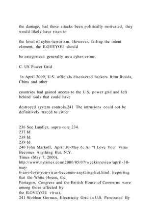 the damage, had these attacks been politically motivated, they
would likely have risen to
the level of cyber-terrorism. However, failing the intent
element, the ILOVEYOU should
be categorized generally as a cyber-crime.
C. US Power Grid
In April 2009, U.S. officials discovered hackers from Russia,
China and other
countries had gained access to the U.S. power grid and left
behind tools that could have
destroyed system controls.241 The intrusions could not be
definitively traced to either
236 See Landler, supra note 234.
237 Id.
238 Id.
239 Id.
240 John Markoff, April 30-May 6; An “I Love You” Virus
Becomes Anything But, N.Y.
Times (May 7, 2000),
http://www.nytimes.com/2000/05/07/weekinreview/april-30-
may-
6-an-i-love-you-virus-becomes-anything-but.html (reporting
that the White House, the
Pentagon, Congress and the British House of Commo ns were
among those affected by
the ILOVEYOU virus).
241 Siobhan Gorman, Electricity Grid in U.S. Penetrated By
 