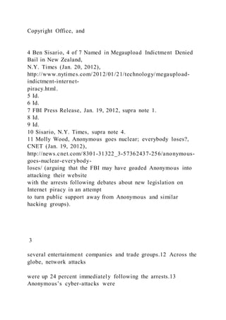 Copyright Office, and
4 Ben Sisario, 4 of 7 Named in Megaupload Indictment Denied
Bail in New Zealand,
N.Y. Times (Jan. 20, 2012),
http://www.nytimes.com/2012/01/21/technology/megaupload-
indictment-internet-
piracy.html.
5 Id.
6 Id.
7 FBI Press Release, Jan. 19, 2012, supra note 1.
8 Id.
9 Id.
10 Sisario, N.Y. Times, supra note 4.
11 Molly Wood, Anonymous goes nuclear; everybody loses?,
CNET (Jan. 19, 2012),
http://news.cnet.com/8301-31322_3-57362437-256/anonymous-
goes-nuclear-everybody-
loses/ (arguing that the FBI may have goaded Anonymous into
attacking their website
with the arrests following debates about new legislation on
Internet piracy in an attempt
to turn public support away from Anonymous and similar
hacking groups).
3
several entertainment companies and trade groups.12 Across the
globe, network attacks
were up 24 percent immediately following the arrests.13
Anonymous’s cyber-attacks were
 