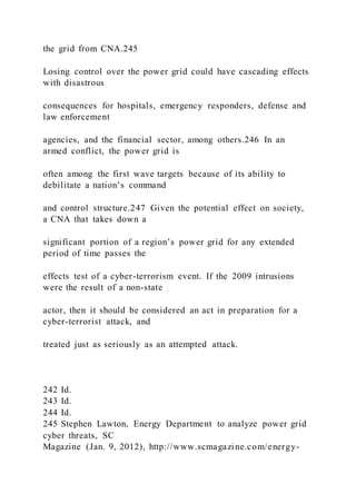 the grid from CNA.245
Losing control over the power grid could have cascading effects
with disastrous
consequences for hospitals, emergency responders, defense and
law enforcement
agencies, and the financial sector, among others.246 In an
armed conflict, the power grid is
often among the first wave targets because of its ability to
debilitate a nation’s command
and control structure.247 Given the potential effect on society,
a CNA that takes down a
significant portion of a region’s power grid for any extended
period of time passes the
effects test of a cyber-terrorism event. If the 2009 intrusions
were the result of a non-state
actor, then it should be considered an act in preparation for a
cyber-terrorist attack, and
treated just as seriously as an attempted attack.
242 Id.
243 Id.
244 Id.
245 Stephen Lawton, Energy Department to analyze power grid
cyber threats, SC
Magazine (Jan. 9, 2012), http://www.scmagazine.com/energy-
 