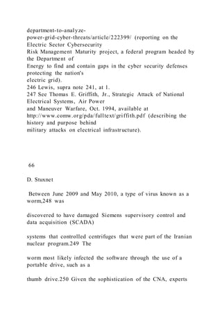 department-to-analyze-
power-grid-cyber-threats/article/222399/ (reporting on the
Electric Sector Cybersecurity
Risk Management Maturity project, a federal program headed by
the Department of
Energy to find and contain gaps in the cyber security defenses
protecting the nation's
electric grid).
246 Lewis, supra note 241, at 1.
247 See Thomas E. Griffith, Jr., Strategic Attack of National
Electrical Systems, Air Power
and Maneuver Warfare, Oct. 1994, available at
http://www.comw.org/pda/fulltext/griffith.pdf (describing the
history and purpose behind
military attacks on electrical infrastructure).
66
D. Stuxnet
Between June 2009 and May 2010, a type of virus known as a
worm,248 was
discovered to have damaged Siemens supervisory control and
data acquisition (SCADA)
systems that controlled centrifuges that were part of the Iranian
nuclear program.249 The
worm most likely infected the software through the use of a
portable drive, such as a
thumb drive.250 Given the sophistication of the CNA, experts
 