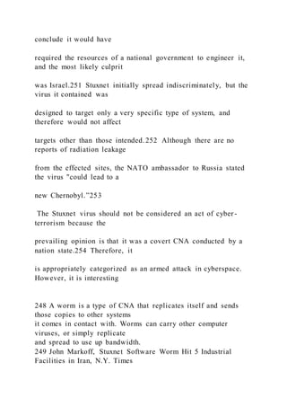 conclude it would have
required the resources of a national government to engineer it,
and the most likely culprit
was Israel.251 Stuxnet initially spread indiscriminately, but the
virus it contained was
designed to target only a very specific type of system, and
therefore would not affect
targets other than those intended.252 Although there are no
reports of radiation leakage
from the effected sites, the NATO ambassador to Russia stated
the virus "could lead to a
new Chernobyl.”253
The Stuxnet virus should not be considered an act of cyber -
terrorism because the
prevailing opinion is that it was a covert CNA conducted by a
nation state.254 Therefore, it
is appropriately categorized as an armed attack in cyberspace.
However, it is interesting
248 A worm is a type of CNA that replicates itself and sends
those copies to other systems
it comes in contact with. Worms can carry other computer
viruses, or simply replicate
and spread to use up bandwidth.
249 John Markoff, Stuxnet Software Worm Hit 5 Industrial
Facilities in Iran, N.Y. Times
 