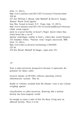 (Feb. 11, 2011),
http://www.nytimes.com/2011/02/13/science/13stuxnet.html.
250 Id.
251 See William J. Broad, John Markoff & David E. Sanger,
Stuxnet Worm Used Against
Iran Was Tested in Israel, N.Y. Times (Jan. 15, 2011),
http://www.nytimes.com/2011/01/16/world/middleeast/16stuxne
t.html (some experts
point to a secret facility in Israel’s Negev desert where they
claim Israel has a set of
nuclear centrifuges similar to Iran’s, where they tested Stuxnet).
252 Jonathen Fildes, “Nuclear virus” targets uncovered, BBC
(Feb. 15, 2011),
http://www.bbc.co.uk/news/technology-12465688.
253 Id.
254 See Broad, Markoff & Sanger, supra note 251.
67
from a cyber-terrorism perspective because it represents the
potential for future cyber-
terrorist attacks on SCADA software operating critical
infrastructure systems. That no
deaths or violence resulted from the Stuxnet virus is not a factor
weighing against
classification as cyber-terrorism. Knowing that a nuclear
facility has been targeted would
be enough to cause a state of fear for those living near an
affected facility. Were it to be
 