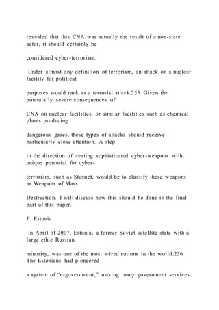 revealed that this CNA was actually the result of a non-state
actor, it should certainly be
considered cyber-terrorism.
Under almost any definition of terrorism, an attack on a nuclear
facility for political
purposes would rank as a terrorist attack.255 Given the
potentially severe consequences of
CNA on nuclear facilities, or similar facilities such as chemical
plants producing
dangerous gases, these types of attacks should receive
particularly close attention. A step
in the direction of treating sophisticated cyber-weapons with
unique potential for cyber-
terrorism, such as Stuxnet, would be to classify these weapons
as Weapons of Mass
Destruction. I will discuss how this should be done in the final
part of this paper.
E. Estonia
In April of 2007, Estonia, a former Soviet satellite state with a
large ethic Russian
minority, was one of the most wired nations in the world.256
The Estonians had pioneered
a system of “e-government,” making many government services
 