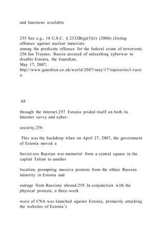 and functions available
255 See e.g., 18 U.S.C. § 2332B(g)(5)(i) (2006) (listing
offenses against nuclear materials
among the predicate offenses for the federal crime of terrorism).
256 Ian Traynor, Russia accused of unleashing cyberwar to
disable Estonia, the Guardian,
May 17, 2007,
http://www.guardian.co.uk/world/2007/may/17/topstories3.russi
a.
68
through the Internet.257 Estonia prided itself on both its
Internet savvy and cyber-
security.258
This was the backdrop when on April 27, 2007, the government
of Estonia moved a
Soviet-era Russian war memorial from a central square in the
capital Talinn to another
location, prompting massive protests from the ethnic Russian
minority in Estonia and
outrage from Russians abroad.259 In conjunction with the
physical protests, a three-week
wave of CNA was launched against Estonia, primarily attacking
the websites of Estonia’s
 