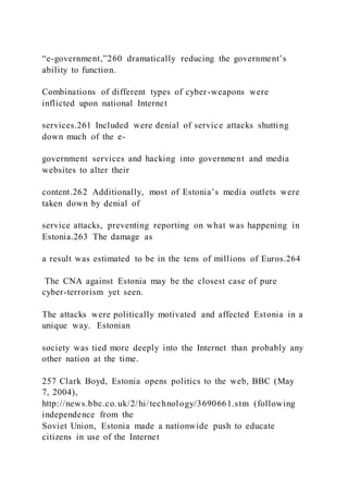 “e-government,”260 dramatically reducing the government’s
ability to function.
Combinations of different types of cyber-weapons were
inflicted upon national Internet
services.261 Included were denial of service attacks shutting
down much of the e-
government services and hacking into government and media
websites to alter their
content.262 Additionally, most of Estonia’s media outlets were
taken down by denial of
service attacks, preventing reporting on what was happening in
Estonia.263 The damage as
a result was estimated to be in the tens of millions of Euros.264
The CNA against Estonia may be the closest case of pure
cyber-terrorism yet seen.
The attacks were politically motivated and affected Estonia in a
unique way. Estonian
society was tied more deeply into the Internet than probably any
other nation at the time.
257 Clark Boyd, Estonia opens politics to the web, BBC (May
7, 2004),
http://news.bbc.co.uk/2/hi/technology/3690661.stm (following
independence from the
Soviet Union, Estonia made a nationwide push to educate
citizens in use of the Internet
 