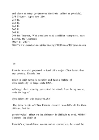and place as many government functions online as possible).
258 Traynor, supra note 256.
259 Id.
260 Id.
261 Id.
262 Id.
263 Id.
264 Ian Traynor, Web attackers used a million computers, says
Estonia, the Guardian
(May 17, 2007),
http://www.guardian.co.uk/technology/2007/may/18/news.russia
.
69
Estonia was also prepared to fend off a major CNA better than
any country. Estonia has
pride in their network security and held a feeling of
invulnerability to large scale CNA.
Although their security prevented the attack from being worse,
their feeling of
invulnerability was shattered.265
The three weeks of CNA Estonia endured was difficult for their
citizens, but the
psychological effect on the citizenry is difficult to read. Mikhel
Tammet, the chair of
Estonia's cyber-defense co-ordination committee, believed the
 