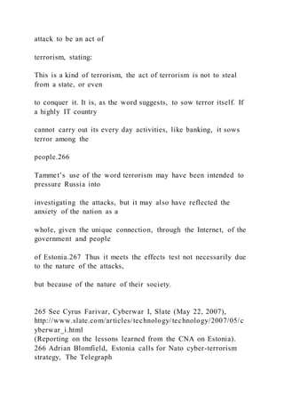 attack to be an act of
terrorism, stating:
This is a kind of terrorism, the act of terrorism is not to steal
from a state, or even
to conquer it. It is, as the word suggests, to sow terror itself. If
a highly IT country
cannot carry out its every day activities, like banking, it sows
terror among the
people.266
Tammet’s use of the word terrorism may have been intended to
pressure Russia into
investigating the attacks, but it may also have reflected the
anxiety of the nation as a
whole, given the unique connection, through the Internet, of the
government and people
of Estonia.267 Thus it meets the effects test not necessarily due
to the nature of the attacks,
but because of the nature of their society.
265 See Cyrus Farivar, Cyberwar I, Slate (May 22, 2007),
http://www.slate.com/articles/technology/technology/2007/05/c
yberwar_i.html
(Reporting on the lessons learned from the CNA on Estonia).
266 Adrian Blomfield, Estonia calls for Nato cyber-terrorism
strategy, The Telegraph
 