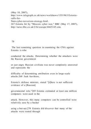 (May 18, 2007),
http://www.telegraph.co.uk/news/worldnews/1551963/Estonia-
calls-for-
Nato-cyber-terrorism-strategy.html.
267 Estonia hit by “Moscow cyber war,” BBC (May 17, 2007),
http://news.bbc.co.uk/2/hi/europe/6665145.stm.
70
The last remaining question in examining the CNA against
Estonia is who
conducted the attacks. Determining whether the attackers were
the Russian government
or just angry Russian civilians was never completely answered
and represents the
difficulty of determining attribution even in large-scale
attacks.268 Jaak Aaviksoo,
Estonia's defense minister, stated “[t]here is not sufficient
evidence of a [Russian]
governmental role."269 Estonia estimated at least one milli on
computers were used in the
attack. However, this many computers can be controlled were
relatively ease by a hacker
using a bot-net.270 Estonia did discover that many of the
attacks were routed through
 