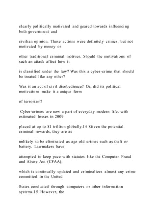 clearly politically motivated and geared towards influencing
both government and
civilian opinion. These actions were definitely crimes, but not
motivated by money or
other traditional criminal motives. Should the motivations of
such an attack affect how it
is classified under the law? Was this a cyber-crime that should
be treated like any other?
Was it an act of civil disobedience? Or, did its political
motivations make it a unique form
of terrorism?
Cyber-crimes are now a part of everyday modern life, with
estimated losses in 2009
placed at up to $1 trillion globally.14 Given the potential
criminal rewards, they are as
unlikely to be eliminated as age-old crimes such as theft or
battery. Lawmakers have
attempted to keep pace with statutes like the Computer Fraud
and Abuse Act (CFAA),
which is continually updated and criminalizes almost any crime
committed in the United
States conducted through computers or other information
systems.15 However, the
 