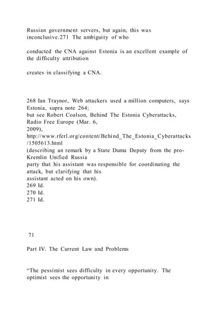 Russian government servers, but again, this was
inconclusive.271 The ambiguity of who
conducted the CNA against Estonia is an excellent example of
the difficulty attribution
creates in classifying a CNA.
268 Ian Traynor, Web attackers used a million computers, says
Estonia, supra note 264;
but see Robert Coalson, Behind The Estonia Cyberattacks,
Radio Free Europe (Mar. 6,
2009),
http://www.rferl.org/content/Behind_The_Estonia_Cyberattacks
/1505613.html
(describing an remark by a State Duma Deputy from the pro-
Kremlin Unified Russia
party that his assistant was responsible for coordinating the
attack, but clarifying that his
assistant acted on his own).
269 Id.
270 Id.
271 Id.
71
Part IV. The Current Law and Problems
“The pessimist sees difficulty in every opportunity. The
optimist sees the opportunity in
 