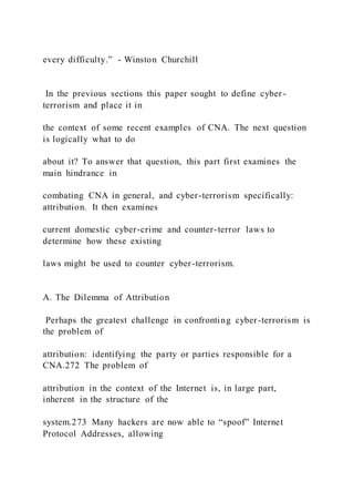 every difficulty.” - Winston Churchill
In the previous sections this paper sought to define cyber -
terrorism and place it in
the context of some recent examples of CNA. The next question
is logically what to do
about it? To answer that question, this part first examines the
main hindrance in
combating CNA in general, and cyber-terrorism specifically:
attribution. It then examines
current domestic cyber-crime and counter-terror laws to
determine how these existing
laws might be used to counter cyber-terrorism.
A. The Dilemma of Attribution
Perhaps the greatest challenge in confronting cyber-terrorism is
the problem of
attribution: identifying the party or parties responsible for a
CNA.272 The problem of
attribution in the context of the Internet is, in large part,
inherent in the structure of the
system.273 Many hackers are now able to “spoof” Internet
Protocol Addresses, allowing
 