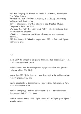 272 See Gregory N. Larsen & David A. Wheeler, Techniques
For Cyber Attack
Attribution, Inst. For Def. Analyses, 1-2 (2003) (describing
technological barriers to
correct attribution of cyber-attacks); and Stephen Dycus,
Congress’s Role in Cyber
Warfare, 4 J. Nat’l Security L. & Pol’y 155, 163 (stating that
the attribution problem
effectively eliminates traditional deterrence and response
options).
273 See Larsen & Wheeler, supra note 272, at 2-4; and Dycus,
supra note 272.
72
their CNA to appear to originate from another location.274 This
is an issue common to all
cyber-crimes and well recognized by government and private
industry alike. The DoD
states that:275 “[t]he Internet was designed to be collaborative,
rapidly expandable, and
easily adaptable to technological innovation. Information flow
took precedence over
content integrity; identity authentication was less important
than connectivity.” President
Barack Obama stated that “[t]he speed and anonymity of cyber
attacks makes
 