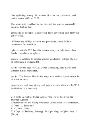 distinguishing among the actions of terrorists, criminals, and
nation states difficult.”276
The anonymity enabled by the Internet has proved remarkably
adept at foiling law
enforcement attempts at enforcing laws governing and deterring
cyber-crime.
Without the ability to catch and prosecute, there is little
deterrence for would be
cyber-criminals.277 For this reason, many jurisdictions place
harsher penalties on cyber-
crimes, in relation to similar crimes conducted without the use
of information systems.278
As the current head of U.S. Cyber Command, then Lieutenant
General Keith Alexander,
put it: “The bottom line is, the only way to deter cyber attack is
to work to catch
perpetrators and take strong and public action when we do.”279
Attribution is a necessity
274 Kelly A. Gable, Cyber-Apocalypse Now: Securing the
Internet Against
Cyberterrorism and Using Universal Jurisdiction as a Deterrent,
43 Vand. J. Transnat’l
L. 57, 102 (2010).
275 Dept. of Defense, Strategy for Operating in Cyberspace 2
(2011).
 