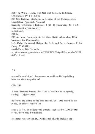276 The White House, The National Strategy to Secure
Cyberspace 19, 64 (2003).
277 See Kathryn Stephens, A Review of the Cybersecurity
Legislative Proposal, National
Security Cyberspace Institute, 1 (2011) (reviewing 2011 U.S.
government cyber-security
initiatives).
278 Id.
279 Advance Questions for Lt. Gen. Keith Alexander, USA
Nominee for Commander,
U.S. Cyber Command Before the S. Armed Serv. Comm., 111th
Cong. 23 (2010),
available at http://armed-
services.senate.gov/statemnt/2010/04%20April/Alexander%200
4-15-10.pdf.
73
to enable traditional deterrence as well as distinguishing
between the categories of
CNA.280
Susan Brenner framed the issue of attribution elegantly,
stating: “[c]yberspace
fractures the crime scene into shards.”281 One shard is the
place, or places, where the
attack is felt. In widespread attacks such as the ILOVEYOU
virus, there may be millions
of shards worldwide.282 Additional shards include the
 