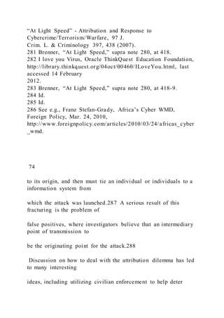 “At Light Speed” - Attribution and Response to
Cybercrime/Terrorism/Warfare, 97 J.
Crim. L. & Criminology 397, 438 (2007).
281 Brenner, “At Light Speed,” supra note 280, at 418.
282 I love you Virus, Oracle ThinkQuest Education Foundation,
http://library.thinkquest.org/04oct/00460/ILoveYou.html, last
accessed 14 February
2012.
283 Brenner, “At Light Speed,” supra note 280, at 418-9.
284 Id.
285 Id.
286 See e.g., Franz Stefan-Grady, Africa’s Cyber WMD,
Foreign Policy, Mar. 24, 2010,
http://www.foreignpolicy.com/articles/2010/03/24/africas_cyber
_wmd.
74
to its origin, and then must tie an individual or individuals to a
information system from
which the attack was launched.287 A serious result of this
fracturing is the problem of
false positives, where investigators believe that an intermediary
point of transmission to
be the originating point for the attack.288
Discussion on how to deal with the attribution dilemma has led
to many interesting
ideas, including utilizing civilian enforcement to help deter
 