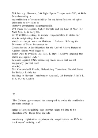 289 See e.g., Brenner, “At Light Speed,” supra note 280, at 465-
74 (advocating a
redistribution of responsibility for the identification of cyber
criminals to civilians to
improve cybercrime investigations).
290 David E. Graham, Cyber Threats and the Law of War, 4 J.
Nat'l Sec. L. & Pol'y 87,
92-93 (2010) (seeking to impute responsibility to states for
attacks originating from that
state's territory); see also Matthew J. Sklerov, Solving the
Dilemma of State Responses to
Cyberattacks: A Justification for the Use of Active Defenses
Against States Who Neglect
Their Duty to Prevent, 201 Mil. L. Rev. 1 (2009) (arguing that
states use against cyber-
defenses against CNA emanating from states that do not
adequately prevent such
attacks).
291 Vincent-Joël Proulx, Babysitting Terrorists: Should States
Be Strictly Liable for
Frailing to Prevent Transborder Attacks?, 23 Berkely J. Int’l L.
615, 643-53 (2005).
75
The Chinese government has attempted to solve the attribution
problem through a
series of laws requiring that Internet users be able to be
identified.292 These laws include
mandatory registration requirements, requirements on ISPs to
track users’ activity, and
 