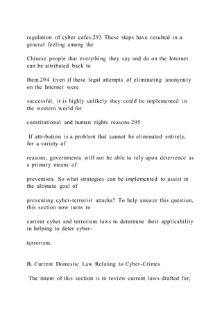 regulation of cyber cafes.293 These steps have resulted in a
general feeling among the
Chinese people that everything they say and do on the Internet
can be attributed back to
them.294 Even if these legal attempts of eliminating anonymity
on the Internet were
successful, it is highly unlikely they could be implemented in
the western world for
constitutional and human rights reasons.295
If attribution is a problem that cannot be eliminated entirely,
for a variety of
reasons, governments will not be able to rely upon deterrence as
a primary means of
prevention. So what strategies can be implemented to assist in
the ultimate goal of
preventing cyber-terrorist attacks? To help answer this question,
this section now turns to
current cyber and terrorism laws to determine their applicability
in helping to deter cyber-
terrorism.
B. Current Domestic Law Relating to Cyber-Crimes
The intent of this section is to review current laws drafted for,
 