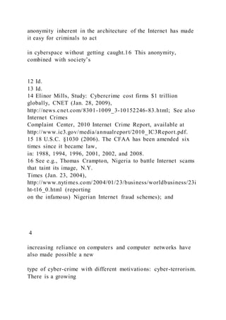anonymity inherent in the architecture of the Internet has made
it easy for criminals to act
in cyberspace without getting caught.16 This anonymity,
combined with society’s
12 Id.
13 Id.
14 Elinor Mills, Study: Cybercrime cost firms $1 trillion
globally, CNET (Jan. 28, 2009),
http://news.cnet.com/8301-1009_3-10152246-83.html; See also
Internet Crimes
Complaint Center, 2010 Internet Crime Report, available at
http://www.ic3.gov/media/annualreport/2010_IC3Report.pdf.
15 18 U.S.C. §1030 (2006). The CFAA has been amended six
times since it became law,
in: 1988, 1994, 1996, 2001, 2002, and 2008.
16 See e.g., Thomas Crampton, Nigeria to battle Internet scams
that taint its image, N.Y.
Times (Jan. 23, 2004),
http://www.nytimes.com/2004/01/23/business/worldbusiness/23i
ht-t16_0.html (reporting
on the infamous) Nigerian Internet fraud schemes); and
4
increasing reliance on computers and computer networks have
also made possible a new
type of cyber-crime with different motivations: cyber-terrorism.
There is a growing
 