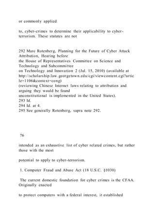or commonly applied
to, cyber-crimes to determine their applicability to cyber-
terrorism. These statutes are not
292 Marc Rotenberg, Planning for the Future of Cyber Attack
Attribution, Hearing before
the House of Representatives Committee on Science and
Technology and Subcommittee
on Technology and Innovation 2 (Jul. 15, 2010) (available at
http://scholarship.law.georgetown.edu/cgi/viewcontent.cgi?artic
le=1106&context=cong)
(reviewing Chinese Internet laws relating to attribution and
arguing they would be found
unconstitutional is implemented in the United States).
293 Id.
294 Id. at 4.
295 See generally Rotenberg, supra note 292.
76
intended as an exhaustive list of cyber related crimes, but rather
those with the most
potential to apply to cyber-terrorism.
1. Computer Fraud and Abuse Act (18 U.S.C. §1030)
The current domestic foundation for cyber crimes is the CFAA.
Originally enacted
to protect computers with a federal interest, it established
 