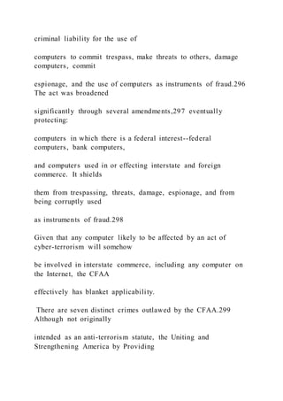 criminal liability for the use of
computers to commit trespass, make threats to others, damage
computers, commit
espionage, and the use of computers as instruments of fraud.296
The act was broadened
significantly through several amendments,297 eventually
protecting:
computers in which there is a federal interest--federal
computers, bank computers,
and computers used in or effecting interstate and foreign
commerce. It shields
them from trespassing, threats, damage, espionage, and from
being corruptly used
as instruments of fraud.298
Given that any computer likely to be affected by an act of
cyber-terrorism will somehow
be involved in interstate commerce, including any computer on
the Internet, the CFAA
effectively has blanket applicability.
There are seven distinct crimes outlawed by the CFAA.299
Although not originally
intended as an anti-terrorism statute, the Uniting and
Strengthening America by Providing
 
