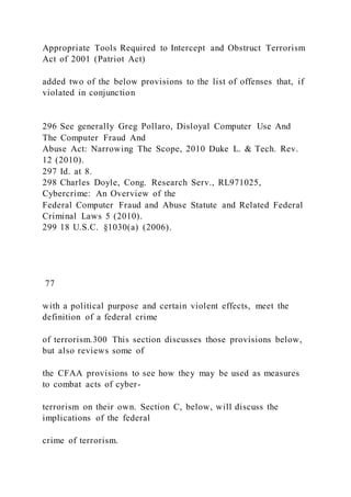 Appropriate Tools Required to Intercept and Obstruct Terrorism
Act of 2001 (Patriot Act)
added two of the below provisions to the list of offenses that, if
violated in conjunction
296 See generally Greg Pollaro, Disloyal Computer Use And
The Computer Fraud And
Abuse Act: Narrowing The Scope, 2010 Duke L. & Tech. Rev.
12 (2010).
297 Id. at 8.
298 Charles Doyle, Cong. Research Serv., RL971025,
Cybercrime: An Overview of the
Federal Computer Fraud and Abuse Statute and Related Federal
Criminal Laws 5 (2010).
299 18 U.S.C. §1030(a) (2006).
77
with a political purpose and certain violent effects, meet the
definition of a federal crime
of terrorism.300 This section discusses those provisions below,
but also reviews some of
the CFAA provisions to see how they may be used as measures
to combat acts of cyber-
terrorism on their own. Section C, below, will discuss the
implications of the federal
crime of terrorism.
 