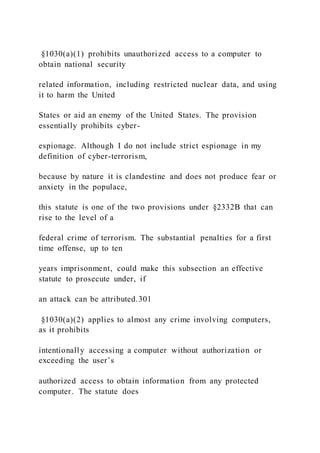 §1030(a)(1) prohibits unauthorized access to a computer to
obtain national security
related information, including restricted nuclear data, and using
it to harm the United
States or aid an enemy of the United States. The provision
essentially prohibits cyber-
espionage. Although I do not include strict espionage in my
definition of cyber-terrorism,
because by nature it is clandestine and does not produce fear or
anxiety in the populace,
this statute is one of the two provisions under §2332B that can
rise to the level of a
federal crime of terrorism. The substantial penalties for a first
time offense, up to ten
years imprisonment, could make this subsection an effective
statute to prosecute under, if
an attack can be attributed.301
§1030(a)(2) applies to almost any crime involving computers,
as it prohibits
intentionally accessing a computer without authorization or
exceeding the user’s
authorized access to obtain information from any protected
computer. The statute does
 
