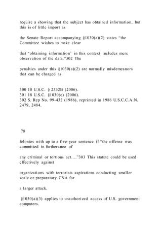 require a showing that the subject has obtained information, but
this is of little import as
the Senate Report accompanying §1030(a)(2) states “the
Committee wishes to make clear
that ‘obtaining information’ in this context includes mere
observation of the data.”302 The
penalties under this §1030(a)(2) are normally misdemeanors
that can be charged as
300 18 U.S.C. § 2332B (2006).
301 18 U.S.C. §1030(c) (2006).
302 S. Rep No. 99-432 (1986), reprinted in 1986 U.S.C.C.A.N.
2479, 2484.
78
felonies with up to a five-year sentence if “the offense was
committed in furtherance of
any criminal or tortious act….”303 This statute could be used
effectively against
organizations with terrorists aspirations conducting smaller
scale or preparatory CNA for
a larger attack.
§1030(a)(3) applies to unauthorized access of U.S. government
computers.
 