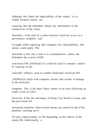 Although this limits the applicability of the statute, it is a
simple trespass statute, not
requiring that the defendant obtain any information in the
commission of the crime.
Therefore, if the plot of a cyber-terrorist involved access to a
government computer, and
if caught while exploring that computer for vulnerabilities, this
statute could apply. The
downside to this law is that it is a misdemeanor, unless the
defendant has a prior §1030
conviction.304 §1030(a)(2-3) could be used in a manner similar
to “spitting on the
sidewalk” offenses used to combat traditional terrorism.305
§1030(a)(5) deals with computer misuse that results in damage
to the protected
computer. This is the most likely statute to be used following an
actual event of cyber-
terrorism. It has the advantage of being very broad in scope, and
has provisions for
increasing penalties when certain harms are caused by the CNA,
penalties reaching up to
20 years imprisonment or life depending on the effects of the
attack.306 Additionally, a
 