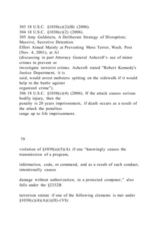 303 18 U.S.C. §1030(c)(2)(B) (2006).
304 18 U.S.C. §1030(c)(2) (2006).
305 Amy Goldstein, A Deliberate Strategy of Disruption;
Massive, Secretive Detention
Effort Aimed Mainly at Preventing More Terror, Wash. Post
(Nov. 4, 2001), at A1
(discussing in part Attorney General Ashcroft’s use of minor
crimes to prevent or
investigate terrorist crimes. Ashcroft stated "Robert Kennedy's
Justice Department, it is
said, would arrest mobsters spitting on the sidewalk if it would
help in the battle against
organized crime”).
306 18 U.S.C. §1030(c)(4) (2006). If the attack causes serious
bodily injury, then the
penalty is 20 years imprisonment, if death occurs as a result of
the attack the penalties
range up to life imprisonment.
79
violation of §1030(a)(5)(A) if one “knowingly causes the
transmission of a program,
information, code, or command, and as a result of such conduct,
intentionally causes
damage without authorization, to a protected computer,” also
falls under the §2332B
terrorism statute if one of the following elements is met under
§1030(c)(4)(A)(i)(II)-(VI):
 