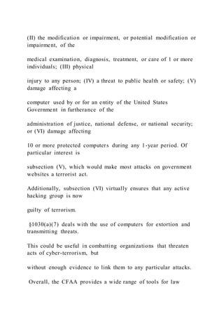 (II) the modification or impairment, or potential modification or
impairment, of the
medical examination, diagnosis, treatment, or care of 1 or more
individuals; (III) physical
injury to any person; (IV) a threat to public health or safety; (V)
damage affecting a
computer used by or for an entity of the United States
Government in furtherance of the
administration of justice, national defense, or national security;
or (VI) damage affecting
10 or more protected computers during any 1-year period. Of
particular interest is
subsection (V), which would make most attacks on government
websites a terrorist act.
Additionally, subsection (VI) virtually ensures that any active
hacking group is now
guilty of terrorism.
§1030(a)(7) deals with the use of computers for extortion and
transmitting threats.
This could be useful in combatting organizations that threaten
acts of cyber-terrorism, but
without enough evidence to link them to any particular attacks.
Overall, the CFAA provides a wide range of tools for law
 