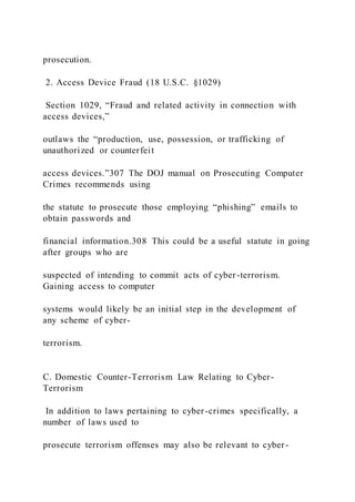 prosecution.
2. Access Device Fraud (18 U.S.C. §1029)
Section 1029, “Fraud and related activity in connection with
access devices,”
outlaws the “production, use, possession, or trafficking of
unauthorized or counterfeit
access devices.”307 The DOJ manual on Prosecuting Computer
Crimes recommends using
the statute to prosecute those employing “phishing” emails to
obtain passwords and
financial information.308 This could be a useful statute in going
after groups who are
suspected of intending to commit acts of cyber-terrorism.
Gaining access to computer
systems would likely be an initial step in the development of
any scheme of cyber-
terrorism.
C. Domestic Counter-Terrorism Law Relating to Cyber-
Terrorism
In addition to laws pertaining to cyber-crimes specifically, a
number of laws used to
prosecute terrorism offenses may also be relevant to cyber -
 