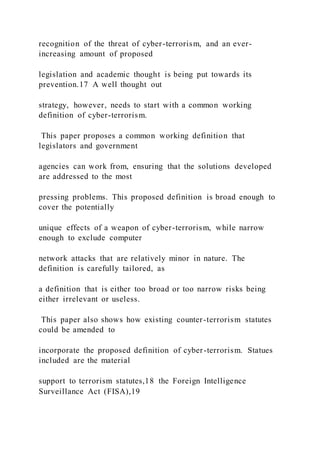 recognition of the threat of cyber-terrorism, and an ever-
increasing amount of proposed
legislation and academic thought is being put towards its
prevention.17 A well thought out
strategy, however, needs to start with a common working
definition of cyber-terrorism.
This paper proposes a common working definition that
legislators and government
agencies can work from, ensuring that the solutions developed
are addressed to the most
pressing problems. This proposed definition is broad enough to
cover the potentially
unique effects of a weapon of cyber-terrorism, while narrow
enough to exclude computer
network attacks that are relatively minor in nature. The
definition is carefully tailored, as
a definition that is either too broad or too narrow risks being
either irrelevant or useless.
This paper also shows how existing counter-terrorism statutes
could be amended to
incorporate the proposed definition of cyber-terrorism. Statues
included are the material
support to terrorism statutes,18 the Foreign Intelligence
Surveillance Act (FISA),19
 
