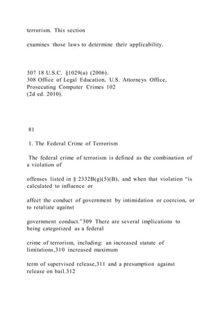 terrorism. This section
examines those laws to determine their applicability.
307 18 U.S.C. §1029(a) (2006).
308 Office of Legal Education, U.S. Attorneys Office,
Prosecuting Computer Crimes 102
(2d ed. 2010).
81
1. The Federal Crime of Terrorism
The federal crime of terrorism is defined as the combination of
a violation of
offenses listed in § 2332B(g)(5)(B), and when that violation “is
calculated to influence or
affect the conduct of government by intimidation or coercion, or
to retaliate against
government conduct.”309 There are several implications to
being categorized as a federal
crime of terrorism, including: an increased statute of
limitations,310 increased maximum
term of supervised release,311 and a presumption against
release on bail.312
 