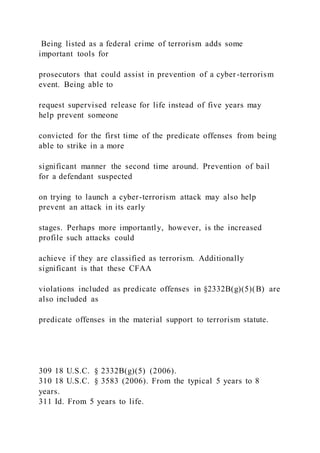 Being listed as a federal crime of terrorism adds some
important tools for
prosecutors that could assist in prevention of a cyber-terrorism
event. Being able to
request supervised release for life instead of five years may
help prevent someone
convicted for the first time of the predicate offenses from being
able to strike in a more
significant manner the second time around. Prevention of bail
for a defendant suspected
on trying to launch a cyber-terrorism attack may also help
prevent an attack in its early
stages. Perhaps more importantly, however, is the increased
profile such attacks could
achieve if they are classified as terrorism. Additionally
significant is that these CFAA
violations included as predicate offenses in §2332B(g)(5)(B) are
also included as
predicate offenses in the material support to terrorism statute.
309 18 U.S.C. § 2332B(g)(5) (2006).
310 18 U.S.C. § 3583 (2006). From the typical 5 years to 8
years.
311 Id. From 5 years to life.
 