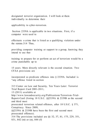 designated terrorist organization. I will look at them
individually to determine their
applicability to cyber-terrorism.
Section 2339A is applicable in two situations. First, if a
computer were used to
effectuate a crime that is listed as a qualifying violation under
the statute.314 Thus,
providing computer training or support to a group, knowing they
intend to use that
training to prepare for or perform an act of terrorism would be a
crime punishable up to
15 years. More directly relevant is the second situation. Two
CFAA provisions are
incorporated as predicate offenses into § 2339A. Included is
“any offense listed in section
313 Center on Law and Security, Ten Years Later: Terrorist
Trial Report Card 2001-2011,
13 (2011) available at
http://www.lawandsecurity.org/Publications/Terrorism-Trial-
Report-Card (listing 18 U.S.C. §§2339A & 2339B as the second
and third most
prosecuted terrorism related offenses, after 18 U.S.C. § 371,
Conspiracy. Since 2009,
§§2339A & 2339B have been the first and second most
prosecuted offenses).
314 The provisions included are §§ 32, 37, 81, 175, 229, 351,
831, 842 (m) or (n), 844 (f)
 