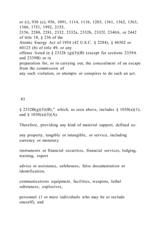 or (i), 930 (c), 956, 1091, 1114, 1116, 1203, 1361, 1362, 1363,
1366, 1751, 1992, 2155,
2156, 2280, 2281, 2332, 2332a, 2332b, 2332f, 2340A, or 2442
of title 18, § 236 of the
Atomic Energy Act of 1954 (42 U.S.C. § 2284), § 46502 or
60123 (b) of title 49, or any
offense listed in § 2332b (g)(5)(B) (except for sections 2339A
and 2339B) or in
preparation for, or in carrying out, the concealment of an escape
from the commission of
any such violation, or attempts or conspires to do such an act.
83
§ 2332B(g)(5)(B),” which, as seen above, includes § 1030(a)(1),
and § 1030(a)(5)(A).
Therefore, providing any kind of material support, defined as:
any property, tangible or intangible, or service, including
currency or monetary
instruments or financial securities, financial services, lodging,
training, expert
advice or assistance, safehouses, false documentation or
identification,
communications equipment, facilities, weapons, lethal
substances, explosives,
personnel (1 or more individuals who may be or include
oneself), and
 