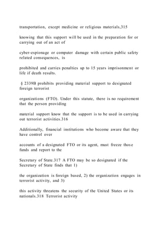 transportation, except medicine or religious materials,315
knowing that this support will be used in the preparation for or
carrying out of an act of
cyber-espionage or computer damage with certain public safety
related consequences, is
prohibited and carries penalties up to 15 years imprisonment or
life if death results.
§ 2339B prohibits providing material support to designated
foreign terrorist
organizations (FTO). Under this statute, there is no requirement
that the person providing
material support know that the support is to be used in carrying
out terrorist activities.316
Additionally, financial institutions who become aware that they
have control over
accounts of a designated FTO or its agent, must freeze those
funds and report to the
Secretary of State.317 A FTO may be so designated if the
Secretary of State finds that 1)
the organization is foreign based, 2) the organization engages in
terrorist activity, and 3)
this activity threatens the security of the United States or its
nationals.318 Terrorist activity
 