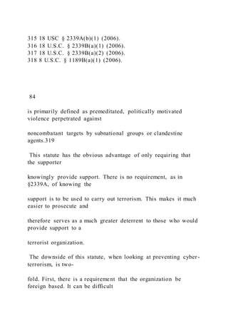 315 18 USC § 2339A(b)(1) (2006).
316 18 U.S.C. § 2339B(a)(1) (2006).
317 18 U.S.C. § 2339B(a)(2) (2006).
318 8 U.S.C. § 1189B(a)(1) (2006).
84
is primarily defined as premeditated, politically motivated
violence perpetrated against
noncombatant targets by subnational groups or clandestine
agents.319
This statute has the obvious advantage of only requiring that
the supporter
knowingly provide support. There is no requirement, as in
§2339A, of knowing the
support is to be used to carry out terrorism. This makes it much
easier to prosecute and
therefore serves as a much greater deterrent to those who would
provide support to a
terrorist organization.
The downside of this statute, when looking at preventing cyber -
terrorism, is two-
fold. First, there is a requirement that the organization be
foreign based. It can be difficult
 